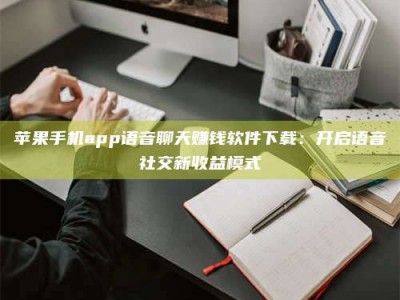 敦煌苹果手机app语音聊天赚钱软件下载：开启语音社交新收益模式