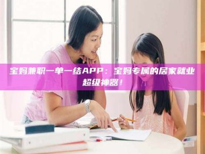 敦煌宝妈兼职一单一结APP：宝妈专属的居家就业超级神器！