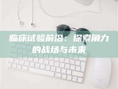 敦煌临床试验前沿：探索角力的战场与未来