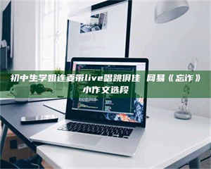 敦煌初中生学姐连麦带live唱跳俱佳 网易《忘诈》小作文选段 第1张