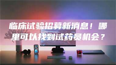 敦煌临床试验招募新消息！哪里可以找到试药员机会？