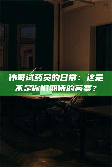 敦煌伟哥试药员的日常：这是不是你们期待的答案？