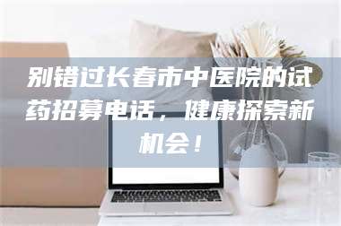 敦煌别错过长春市中医院的试药招募电话，健康探索新机会！