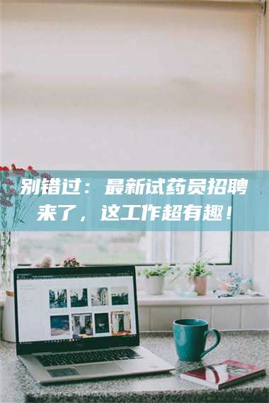 敦煌别错过：最新试药员招聘来了，这工作超有趣！